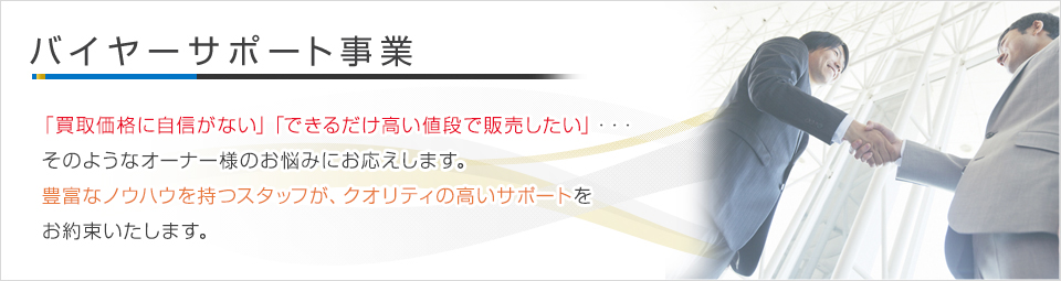 バイヤーサポート事業 - 「買取価格に自信がない」「できるだけ高い値段で販売したい」…　そのようなオーナー様のお悩みにお応えします。豊富なノウハウを持つスタッフが、クオリティ高いサポートをお約束いたします。