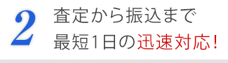 2．査定から振込まで最短1日の迅速対応！