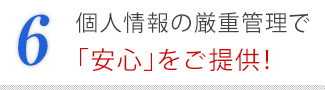 6．個人情報の厳重管理で「安心」をご提供！