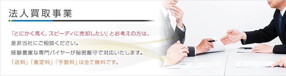 法人買取事業 - 「とにかく高く、スピーディに売却したい」とお考えの方は、是非当社にご相談ください。経験豊富な専門バイヤーが秘密厳守で対応いたします。