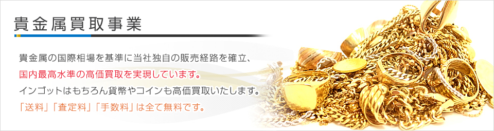 貴金属買取事業 - 貴金属の国際相場を基準に当社独自の販売経路を確立。国内最高水準の高価買取を実現しています。インゴットはもちろん貨幣やコインも高価買取いたします。「送料」「査定料」「手数料」は全て無料です。
