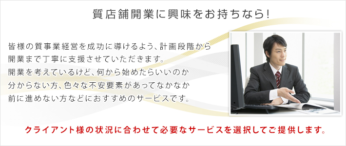 質店舗開業に興味をお持ちなら！　皆様の質事業経営を成功に導けるよう、計画段階から開業まで丁寧に支援させていただきます。独立開業を考えているけど、何から始めたらいいのか分からない方、色々な不安要素があってなかなか前に進めない方などにおすすめのサービスです。クライアント様の状況に合わせて必要なサービスを選択してご提供します。