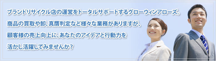 　ブランドリサイクル店の運営をトータルサポートするグローウィンアローズ。
　商品の買取や卸、真贋判定など様々な業務がありますが、
　顧客様の売上向上に、あなたのアイデアと行動力を活かし活躍してみませんか？  
  
