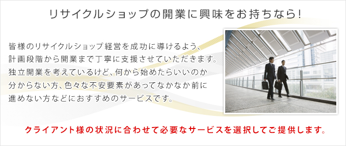 リサイクルショップの開業に興味をお持ちなら！　皆様のリサイクルショップ経営を成功に導けるよう、計画段階から開業まで丁寧に支援させていただきます。独立開業を考えているけど、何から始めたらいいのか分からない方、色々な不安要素があってなかなか前に進めない方などにおすすめのサービスです。クライアント様の状況に合わせて必要なサービスを選択してご提供します。